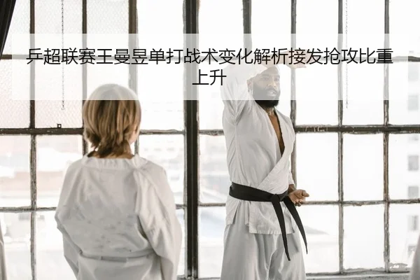 乒超联赛王曼昱单打战术变化解析接发抢攻比重上升